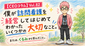 僕が訪問看護を経営してはじめてわかったいくつかの大切なこと。【CEOコラム】Vol.082