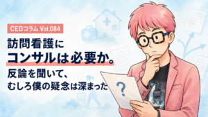 訪問看護にコンサルは必要か。反論を聞いて、むしろ僕の疑念は深まった【CEOコラム】Vol.084